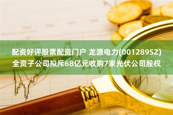 配资好评股票配资门户 龙源电力(001289SZ)全资子公司拟斥68亿元收购7家光伏公司股权