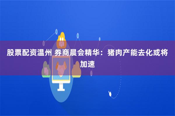 股票配资温州 券商晨会精华：猪肉产能去化或将加速