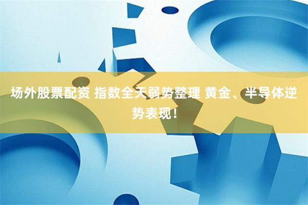 场外股票配资 指数全天弱势整理 黄金、半导体逆势表现！