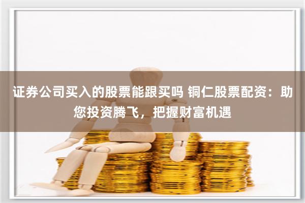 证券公司买入的股票能跟买吗 铜仁股票配资：助您投资腾飞，把握财富机遇