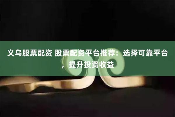 义乌股票配资 股票配资平台推荐：选择可靠平台，提升投资收益