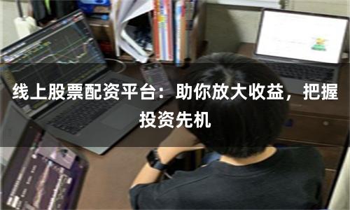 线上股票配资平台：助你放大收益，把握投资先机