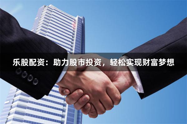 乐股配资：助力股市投资，轻松实现财富梦想