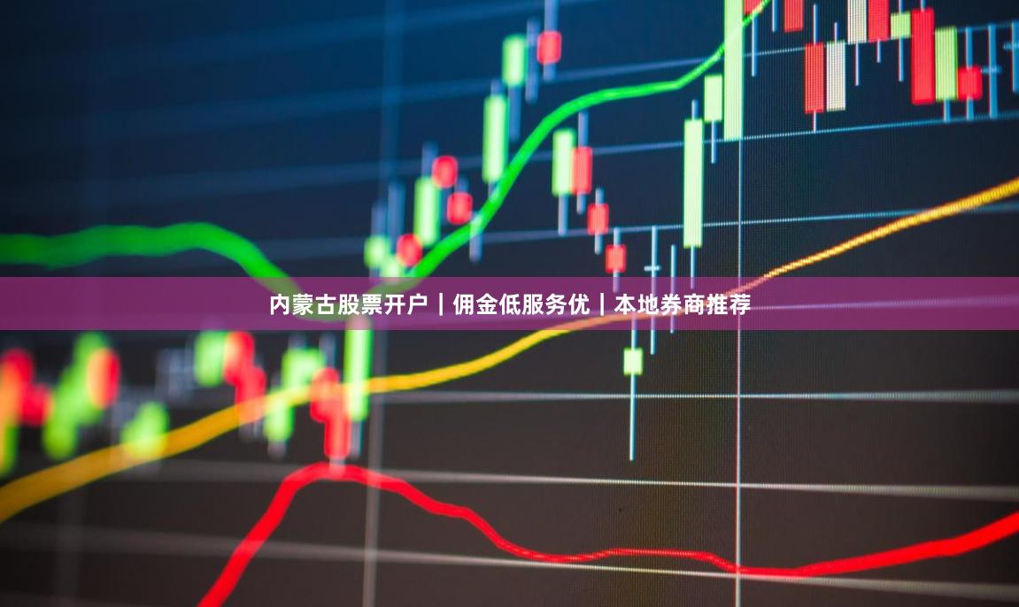 内蒙古股票开户｜佣金低服务优｜本地券商推荐