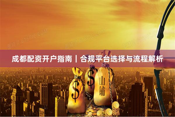 成都配资开户指南｜合规平台选择与流程解析